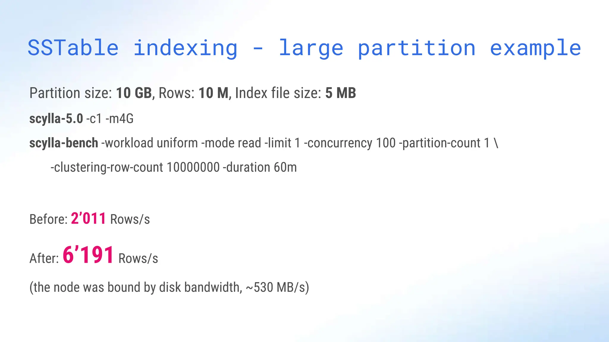 SSTable indexing - large partition example
Partition size: 10 GB, Rows: 10 M, Index file size: 5 MB
scylla-5.0 -c1 -m4G
scylla-bench -workload uniform -mode read -limit 1 -concurrency 100 -partition-count 1 
-clustering-row-count 10000000 -duration 60m
Before: 2’011 Rows/s
After: 6’191Rows/s
(the node was bound by disk bandwidth, ~530 MB/s)
 