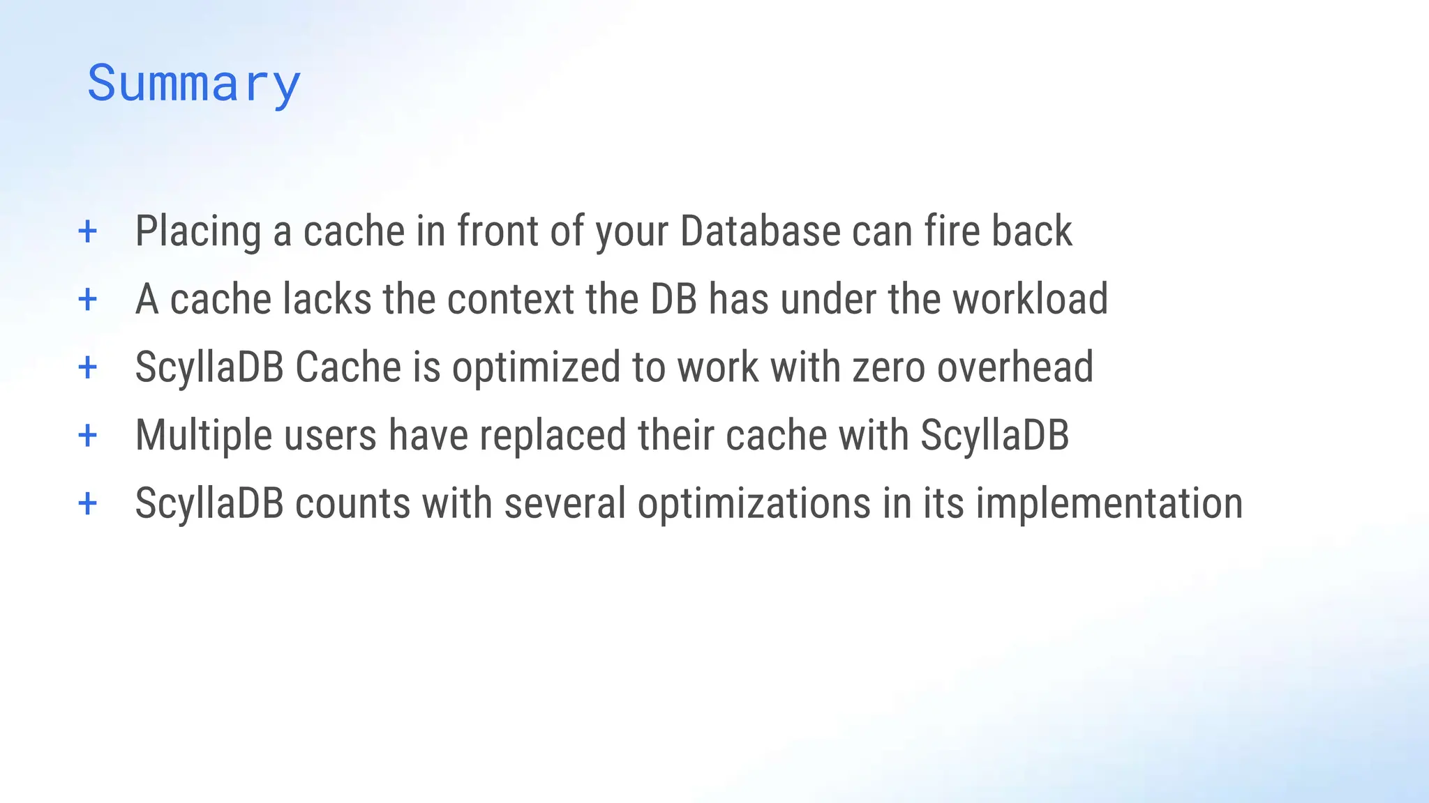 Summary
+ Placing a cache in front of your Database can fire back
+ A cache lacks the context the DB has under the workload
+ ScyllaDB Cache is optimized to work with zero overhead
+ Multiple users have replaced their cache with ScyllaDB
+ ScyllaDB counts with several optimizations in its implementation
 