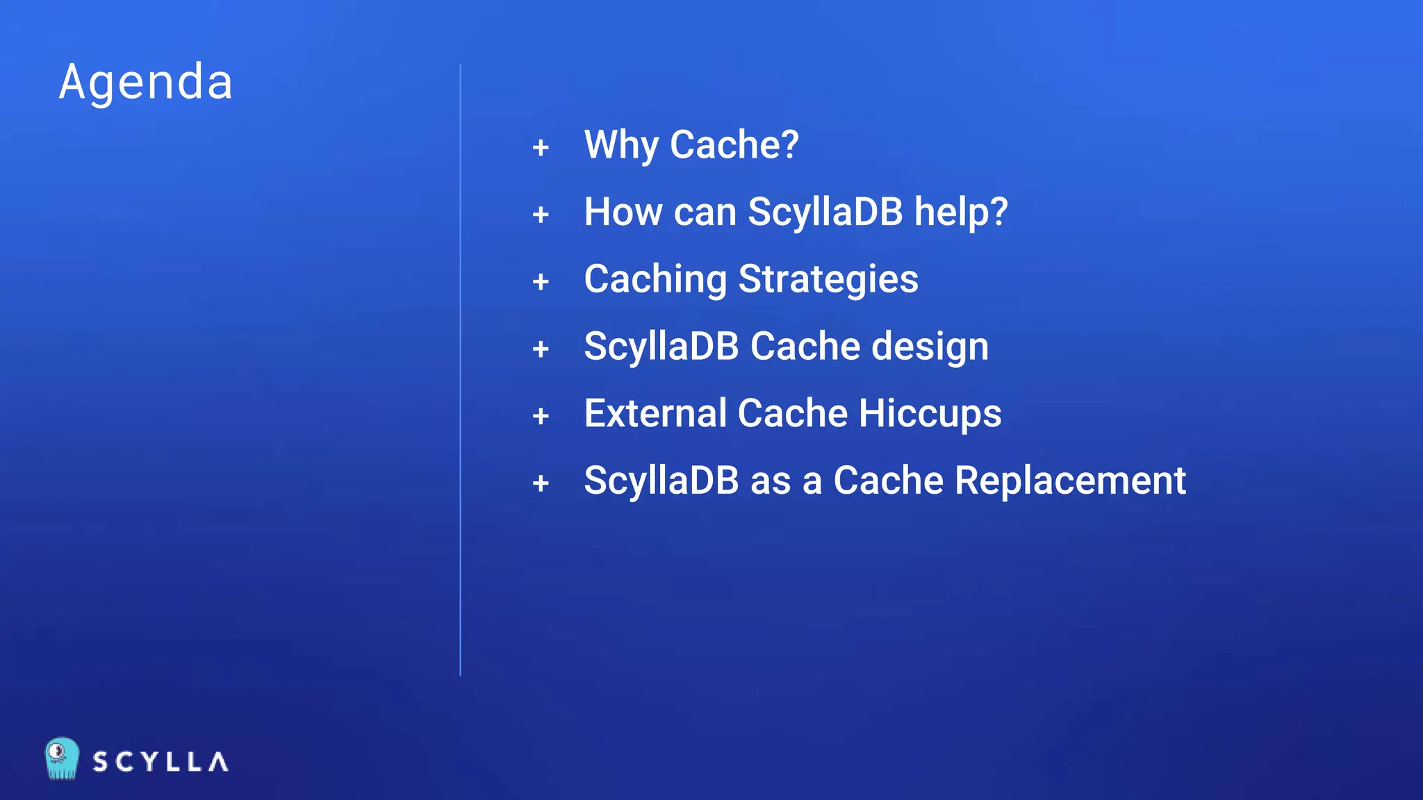 Agenda
+ Why Cache?
+ How can ScyllaDB help?
+ Caching Strategies
+ ScyllaDB Cache design
+ External Cache Hiccups
+ ScyllaDB as a Cache Replacement
 