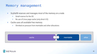 + ScyllaDB reserves and manages most of the memory on a node
+ Small reserve for the OS
+ No use of Linux page cache (only direct I/O)
+ Cache uses all available free memory
+ Shrinked on pressure from memtable and other allocations
40
Memory management
memtable
cache other
 