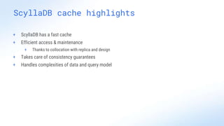 ScyllaDB cache highlights
+ ScyllaDB has a fast cache
+ Efficient access & maintenance
+ Thanks to collocation with replica and design
+ Takes care of consistency guarantees
+ Handles complexities of data and query model
 