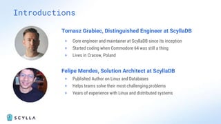 Introductions
Tomasz Grabiec, Distinguished Engineer at ScyllaDB
+ Core engineer and maintainer at ScyllaDB since its inception
+ Started coding when Commodore 64 was still a thing
+ Lives in Cracow, Poland
Felipe Mendes, Solution Architect at ScyllaDB
+ Published Author on Linux and Databases
+ Helps teams solve their most challenging problems
+ Years of experience with Linux and distributed systems
 