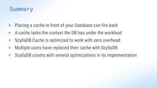Summary
+ Placing a cache in front of your Database can fire back
+ A cache lacks the context the DB has under the workload
+ ScyllaDB Cache is optimized to work with zero overhead
+ Multiple users have replaced their cache with ScyllaDB
+ ScyllaDB counts with several optimizations in its implementation
 