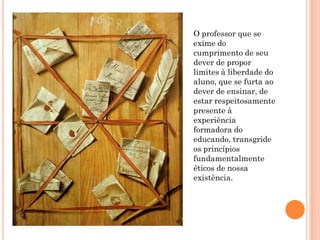 O professor que se
exime do
cumprimento de seu
dever de propor
limites à liberdade do
aluno, que se furta ao
dever de ensinar, de
estar respeitosamente
presente à
experiência
formadora do
educando, transgride
os princípios
fundamentalmente
éticos de nossa
existência.
 