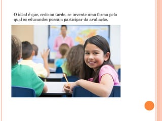 O ideal é que, cedo ou tarde, se invente uma forma pela
qual os educandos possam participar da avaliação.
 