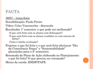 PAUTA
30/07 – terça-feira
Sensibilização: Paulo Freire
Vídeo: Celso Vasconcelos - discussão
Resultados 1º semestre: o que pode ser melhorado?
O que será feito com os alunos com defasagem?
O que será feito com os alunos evadidos ou com excesso de
faltas?
Como é minha avaliação?
Projetos: o que foi feito e o que será feito (destacar “Dia
da Consciência Negra” e “Sustentabilidade”
planejadas para o 2º semestre).
Retomada do Plano de Ação elaborado no Planejamento:
o que foi feito? O que precisa ser retomado?
Metas da escola: IDESP/PAPE
 