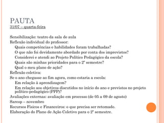 PAUTA
31/07 – quarta-feira
Sensibilização: teatro da sala de aula
Reflexão individual do professor:
Quais competências e habilidades foram trabalhadas?
O que não foi devidamente abordado por conta dos imprevistos?
Considerei e atendi ao Projeto Político Pedagógico da escola?
Quais são minhas prioridades para o 2º semestre?
Qual o meu plano de ação?
Reflexão coletiva:
Se o ano chegasse ao fim agora, como estaria a escola:
Em relação à aprendizagem?
Em relação aos objetivos discutidos no início do ano e previstos no projeto
político-pedagógico (PPP)?
Avaliações externas: avaliação em processo (de 05 a 09 de agosto)
Saresp – novembro
Recursos Físicos e Financeiros: o que precisa ser retomado.
Elaboração do Plano de Ação Coletivo para o 2º semestre.
 