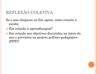REFLEXÃO COLETIVA
Se o ano chegasse ao fim agora, como estaria a
escola:
 Em relação à aprendizagem?
 Em relação aos objetivos discutidos no início do
ano e previstos no projeto político-pedagógico
(PPP)?
 