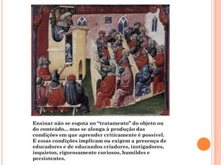 Ensinar não se esgota no “tratamento” do objeto ou
do conteúdo... mas se alonga à produção das
condições em que aprender criticamente é possível.
E essas condições implicam ou exigem a presença de
educadores e de educandos criadores, instigadores,
inquietos, rigorosamente curiosos, humildes e
persistentes.
 