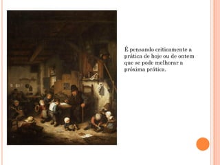 É pensando criticamente a
prática de hoje ou de ontem
que se pode melhorar a
próxima prática.
 
