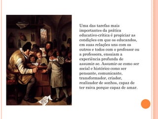 Uma das tarefas mais
importantes da prática
educativo-crítica é propiciar as
condições em que os educandos,
em suas relações uns com os
outros e todos com o professor ou
a professora, ensaiam a
experiência profunda de
assumir-se. Assumir-se como ser
social e histórico como ser
pensante, comunicante,
transformador, criador,
realizador de sonhos, capaz de
ter raiva porque capaz de amar.
 