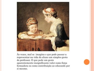 Às vezes, mal se imagina o que pode passar a
representar na vida do aluno um simples gesto
do professor. O que pode um gesto
aparentemente insignificante valer como força
formadora ou como contribuição ao educando por
si mesmo.
 