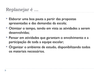 Replanejar é ...
 Elaborar uma boa pauta a partir das propostas
apresentadas e das demandas da escola;
 Otimizar o tempo, tendo em vista as atividades a serem
desenvolvidas;
 Pensar em atividades que garantam o envolvimento e a
participação de toda a equipe escolar;
 Organizar o ambiente de estudo, disponibilizando todos
os materiais necessários.
 