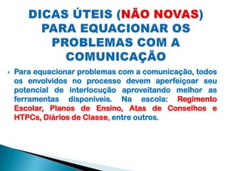 

Para equacionar problemas com a comunicação, todos
os envolvidos no processo devem aperfeiçoar seu
potencial de interlocução aproveitando melhor as
ferramentas disponíveis. Na escola: Regimento
Escolar, Planos de Ensino, Atas de Conselhos e
HTPCs, Diários de Classe, entre outros.

 