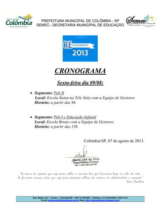 PREFEITURA MUNICIPAL DE COLÔMBIA - SP
SEMEC - SECRETARIA MUNICIPAL DE EDUCAÇÃO
Rua: Bahia, s/nº – Centro – Colômbia/SP - CEP 14.795-000 – Telefone: (17) 3335-8529 / 3335-1114
E-mail: educacao@colombia.sp.gov.br Blog: http://colombiaeduc.blogspot.com/
CRONOGRAMA
Sexta-feira dia 09/08:
• Segmento: Peb II
Local: Escola Santa na Tele Sala com a Equipe de Gestores
Horário: a partir das 9h
• Segmento: Peb I e Educação Infantil
Local: Escola Bruno com a Equipe de Gestores
Horário: a partir das 15h
Colômbia/SP, 07 de agosto de 2013.
“Se temos de esperar, que seja para colher a semente boa que lançamos hoje no solo da vida.
Se for para semear, então que seja para produzir milhões de sorrisos, de solidariedade e amizade.”
Cora Coralina
 