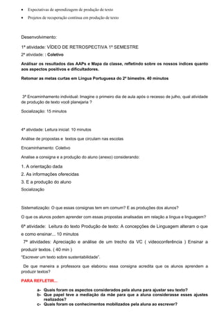 • Expectativas de aprendizagem de produção de texto
• Projetos de recuperação contínua em produção de texto
Desenvolvimento:
1ª atividade: VÍDEO DE RETROSPECTIVA 1º SEMESTRE
2ª atividade: : Coletivo
Análisar os resultados das AAPs e Mapa da classe, refletindo sobre os nossos índices quanto
aos aspectos positivos e dificultadores.
Retomar as metas curtas em Língua Portuguesa do 2º bimestre. 40 minutos
3ª Encaminhamento individual: Imagine o primeiro dia de aula após o recesso de julho, qual atividade
de produção de texto você planejaria ?
Socialização: 15 minutos
4ª atividade: Leitura inicial: 10 minutos
Análise de propostas e textos que circulam nas escolas
Encaminhamento: Coletivo
Analise a consigna e a produção do aluno (anexo) considerando:
1. A orientação dada
2. As informações oferecidas
3. E a produção do aluno
Socialização
Sistematização: O que essas consignas tem em comum? E as produções dos alunos?
O que os alunos podem aprender com essas propostas analisadas em relação a língua e linguagem?
6ª atividade: Leitura do texto Produção de texto: A concepções de Linguagem alteram o que
e como ensinar... 10 minutos
7ª atividades: Apreciação e análise de um trecho da VC ( videoconferência ) Ensinar a
produzir textos. ( 40 min )
“Escrever um texto sobre sustentabilidade”.
De que maneira a professora que elaborou essa consigna acredita que os alunos aprendem a
produzir textos?
PARA REFLETIR...
a- Quais foram os aspectos considerados pela aluna para ajustar seu texto?
b- Que papel teve a mediação da mãe para que a aluna considerasse esses ajustes
realizados?
c- Quais foram os conhecimentos mobilizados pela aluna ao escrever?
 
