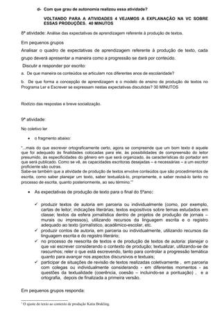 d- Com que grau de autonomia realizou essa atividade?
VOLTANDO PARA A ATIVIDADES 4 VEJAMOS A EXPLANAÇÃO NA VC SOBRE
ESSAS PRODUÇÕES. 40 MINUTOS
8ª atividade: Análise das expectativas de aprendizagem referente à produção de textos.
Em pequenos grupos
Analisar o quadro de expectativas de aprendizagem referente à produção de texto, cada
grupo deverá apresentar a maneira como a progressão se dará por conteúdo.
Discutir e responder por escrito:
a. De que maneira os conteúdos se articulam nos diferentes anos de escolaridade?
b. De que forma a concepção de aprendizagem e o modelo de ensino de produção de textos no
Programa Ler e Escrever se expressam nestas expectativas discutidas? 30 MINUTOS
Rodízio das respostas e breve socialização.
9ª atividade:
No coletivo ler
• o fragmento abaixo:
“...mais do que escrever ortograficamente certo, agora se compreende que um bom texto é aquele
que foi adequado às finalidades colocadas para ele, às possibilidades de compreensão do leitor
presumido, às especificidades do gênero em que será organizado, às características do portador em
que será publicado. Como se vê, as capacidades escritoras desejadas – e necessárias – a um escritor
proficiente são outras.
Sabe-se também que a atividade de produção de textos envolve conteúdos que são procedimentos de
escrita, como saber planejar um texto, saber textualizá-lo, propriamente, e saber revisá-lo tanto no
processo de escrita, quanto posteriormente, ao seu término.”1
• As expectativas de produção de texto para o final do 5ºano:
 produzir textos de autoria em parceria ou individualmente (como, por exemplo,
cartas de leitor; indicações literárias; textos expositivos sobre temas estudados em
classe; textos da esfera jornalística dentro de projetos de produção de jornais –
murais ou impressos), utilizando recursos da linguagem escrita e o registro
adequado ao texto (jornalístico, acadêmico-escolar, etc.
 produzir contos de autoria, em parceria ou individualmente, utilizando recursos da
linguagem escrita e do registro literário;
 no processo de reescrita de textos e de produção de textos de autoria: planejar o
que vai escrever considerando o contexto de produção; textualizar, utilizando-se de
rascunhos; reler o que está escrevendo, tanto para controlar a progressão temática
quanto para avançar nos aspectos discursivos e textuais;
 participar de situações de revisão de textos realizadas coletivamente , em parceria
com colegas ou individualmente considerando - em diferentes momentos - as
questões da textualidade (coerência, coesão – incluindo-se a pontuação) , e a
ortografia, depois de finalizada a primeira versão.
Em pequenos grupos responda:
1
O ajuste do texto ao contexto de produção Katia Brakling.
 