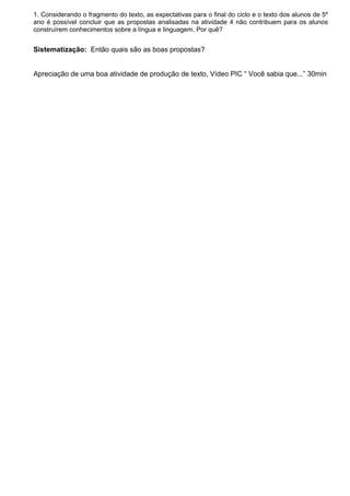 1. Considerando o fragmento do texto, as expectativas para o final do ciclo e o texto dos alunos de 5º
ano é possível concluir que as propostas analisadas na atividade 4 não contribuem para os alunos
construírem conhecimentos sobre a língua e linguagem. Por quê?
Sistematização: Então quais são as boas propostas?
Apreciação de uma boa atividade de produção de texto, Vídeo PIC “ Você sabia que...” 30min
 
