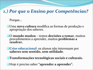 1.) Por que o Ensino por Competências? Porque... Uma  nova cultura  modifica as formas de produção e apropriação dos saberes. O  mundo mudou  – temos  decisões a tomar , muitos procedimentos a aprender, muitos  problemas a resolver. Crise educacional :  os alunos não interessam por  saberes sem sentido, sem utilidade . Transformações tecnológicas sociais e culturais. Hoje é preciso saber  “aprender a aprender”. 