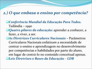 2.) O que embasa o ensino por competência? Conferência Mundial da Educação Para Todos.  Tailândia – 1990 Quatro pilares da educação:   aprender a conhecer, a fazer, a viver, a ser. As Diretrizes Curriculares Nacionais   – Parâmetros Curriculares Nacionais enfatizam a necessidade de centrar o ensino e aprendizagem no desenvolvimento por competências e habilidades por parte do aluno, em lugar de centrá-lo no conteúdo conceitual apenas. Leis Diretrizes e Bases da Educação – LDB 