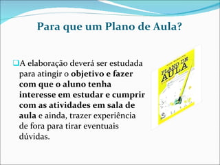 Para que um Plano de Aula? A elaboração deverá ser estudada para atingir o  objetivo e fazer com que o aluno tenha interesse em estudar e cumprir com as atividades em sala de aula  e ainda, trazer experiência de fora para tirar eventuais dúvidas. 