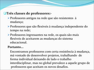 Três classes de professores:- Professores antigos na rede que são resistentes  à mudança; Professores que são flexíveis à mudança independente do tempo na rede; Professores ingressantes na rede, os quais são mais flexíveis de aceitarem as mudanças do sistema educacional. Portanto... Encontramos professores com certa resistência à mudança, má vontade de desenvolver projetos, trabalhando  de forma individual deixando de lado o trabalho interdisciplinar, mas no global prevalece a aquele grupo de  professores que aceitam os novos desafios. 