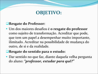 OBJETIVO: Resgate do Professor: Um dos maiores desafios é  o resgate do professor  como sujeito de transformação. Acreditar que pode, que tem um papel a desempenhar muito importante, ilimitado. Acreditar na possibilidade de mudança do outro, de si e da realidade. Resgate do sentido para o estudo: Dar sentido no que faz, diante daquela velha pergunta do aluno:  “professor, estudar para quê?” 