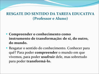 RESGATE DO SENTIDO DA TAREFA EDUCATIVA (Professor e Aluno) Compreender o conhecimento como instrumento de transformação: de si, do outro, do mundo. Resgatar o sentido do conhecimento. Conhecer para quê? Para poder  compreender  o mundo em que vivemos, para poder  usufruir  dele, mas sobretudo para poder  transformá-lo. 