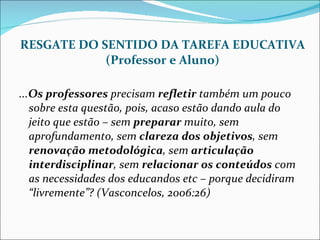 RESGATE DO SENTIDO DA TAREFA EDUCATIVA (Professor e Aluno) ... Os professores  precisam  refletir  também um pouco sobre esta questão, pois, acaso estão dando aula do jeito que estão – sem  preparar  muito, sem aprofundamento, sem  clareza dos objetivos , sem  renovação metodológica , sem  articulação interdisciplinar , sem  relacionar os conteúdos  com as necessidades dos educandos etc – porque decidiram “livremente”? (Vasconcelos, 2006:26) 