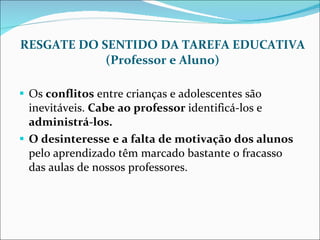 RESGATE DO SENTIDO DA TAREFA EDUCATIVA (Professor e Aluno) Os  conflitos  entre crianças e adolescentes são inevitáveis.  Cabe ao professor  identificá-los e  administrá-los. O desinteresse e a falta de motivação dos alunos  pelo aprendizado têm marcado bastante o fracasso das aulas de nossos professores. 