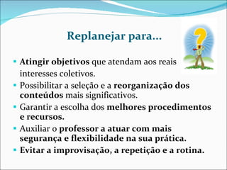 Replanejar para... Atingir objetivos  que atendam aos reais  interesses coletivos. Possibilitar a seleção e a  reorganização dos conteúdos  mais significativos. Garantir a escolha dos  melhores procedimentos e recursos. Auxiliar o  professor a atuar com mais  segurança e flexibilidade na sua prática. Evitar a improvisação, a repetição e a rotina. 
