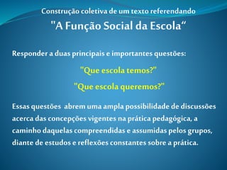 Construção coletiva deum texto referendando
"A Função Social da Escola“
Responder a duas principais e importantes questões:
"Que escolatemos?"
"Que escolaqueremos?"
Essas questões abrem uma ampla possibilidade de discussões
acercadas concepções vigentes na prática pedagógica, a
caminhodaquelas compreendidas e assumidas pelos grupos,
diante de estudos e reflexões constantes sobre a prática.
 
