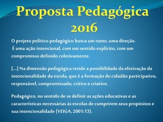 O projeto político-pedagógico busca um rumo, uma direção.
É uma ação intencional, com um sentido explícito, com um
compromisso definido coletivamente.
[...] Na dimensão pedagógica reside a possibilidade da efetivação da
intencionalidade da escola, que é a formação do cidadão participativo,
responsável,compromissado, crítico e criativo.
Pedagógico, no sentido de se definir as ações educativas e as
características necessárias às escolas de cumprirem seus propósitos e
sua intencionalidade (VEIGA, 2001:13).
 