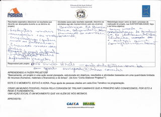 -=~~-------------------------------------------------------------

                                                                  lV Encontro ele Ação Social e BlOdanza.·
                                                                  1 EI'lC011tVO de Educação Bíocêntrica do S",I

                                                                              ti',.,;,dI A'••..•
                                                                                              e<~
                                                                                                    t;,;,._




    Resultados esperados (descrever os resultados que                                                             Metodologia (expor como se dará o processo de
    deverão ser alcançados durante ou ao término do                                                               realização do projeto, sua SUSTENTABILlDADE; faça-
    projeto)                                                                                                      o de fonnna objetiva)
                                                                                                                     ~               ~c~              ~
                                                                                                                                                ~.~~


                                                                                                                  ~J           ~      -   f                 .ã{)   -
                                                                                                                       )...,       ::to -~             -v      ~

                                                                                                                       ~~i~


                                                                                                                  ~&~

    Responsável pelo projeto:                           6--

                                ~~@~

    APRENDENDO A FAZER PROJETO~
    "Basicamente, um projeto é uma ação social planejada, estruturada em objetivos, resultados e atividades baseadas em uma quantidade limitada
    de recursos (humanos, materiais e financeiros) e de tempo". (do livro "Como Elaborar Projetos?")

    ESTE É O MOMENTO. ESTA É A HORA. Peça ajuda às pessoas citadas em cada Eixo Temático na programação.

    CRIAR UM MUNDO POSSíVEL PASSA PELA CORAGEM DE TRILHAR CAMINHOS QUE A PRINCípIO NÃO CONHECEMOS, POR ISTO A
    REDE É FUNDAMENTAL.
    UMA AÇÃO SOCIAL É UM MOVIMENTO QUE VAI ALÉM DE NÓS MESMOS.

    APROVEITE!

                                                              c         1J&

                                                              www.biodanzasocialbiocentrica.org.br
 