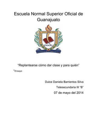 Escuela Normal Superior Oficial de
Guanajuato
“Replantearse cómo dar clase y para quién”
*Ensayo
Dulce Daniela Barrientos Silva
Telesecundaria III “B”
07 de mayo del 2014
 