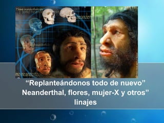 “Replanteándonos todo de nuevo”
Neanderthal, flores, mujer-X y otros”
               linajes
 