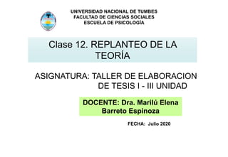 UNIVERSIDAD NACIONAL DE TUMBES
FACULTAD DE CIENCIAS SOCIALES
ESCUELA DE PSICOLOGÍA
Clase 12. REPLANTEO DE LA
TEORÍA
ASIGNATURA: TALLER DE ELABORACION
DE TESIS I - III UNIDAD
DOCENTE: Dra. Marilú Elena
Barreto Espinoza
FECHA: Julio 2020
 