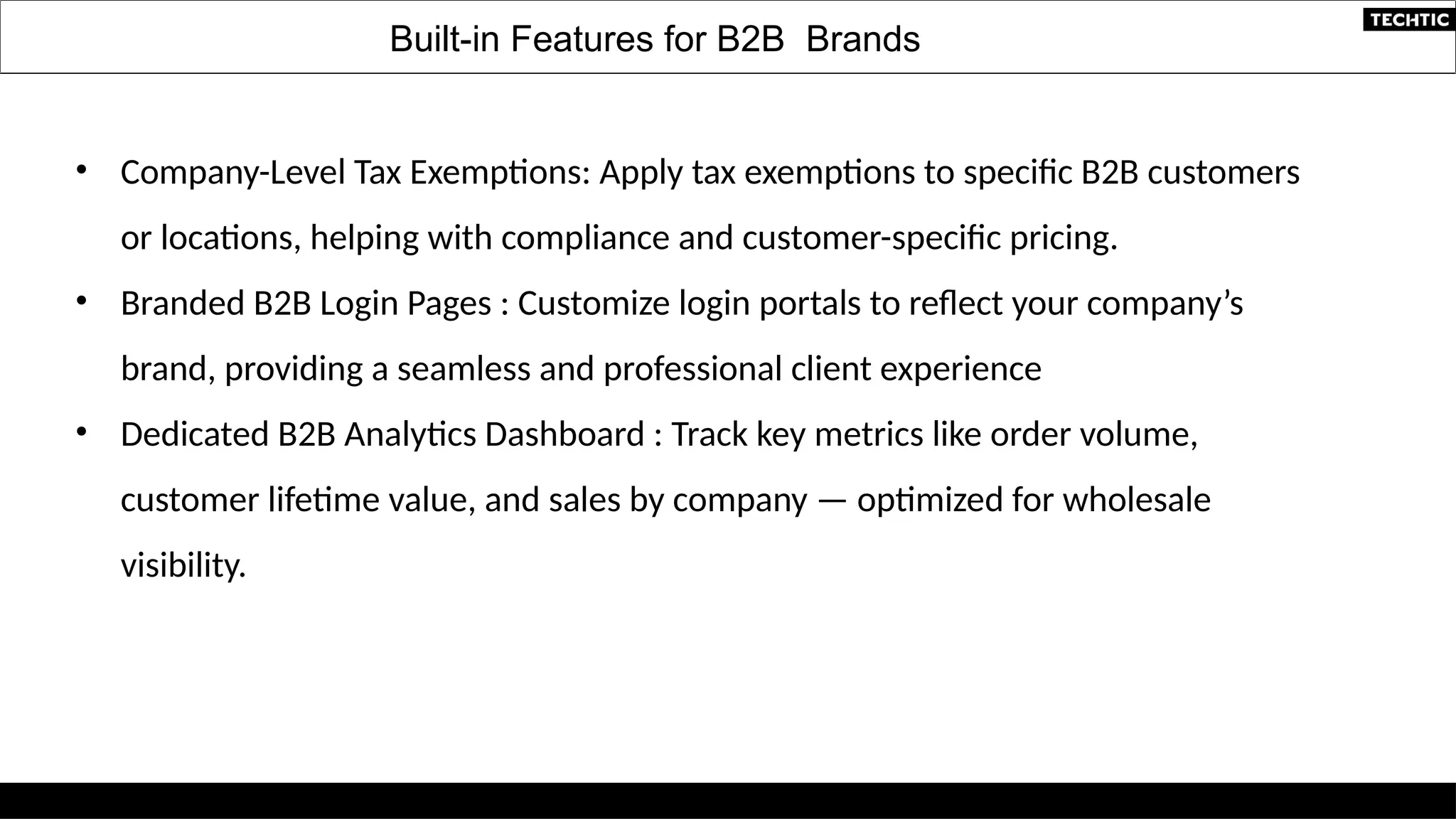 • Company-Level Tax Exemptions: Apply tax exemptions to specific B2B customers
or locations, helping with compliance and customer-specific pricing.
• Branded B2B Login Pages : Customize login portals to reflect your company’s
brand, providing a seamless and professional client experience
• Dedicated B2B Analytics Dashboard : Track key metrics like order volume,
customer lifetime value, and sales by company — optimized for wholesale
visibility.
Built-in Features for B2B Brands
 