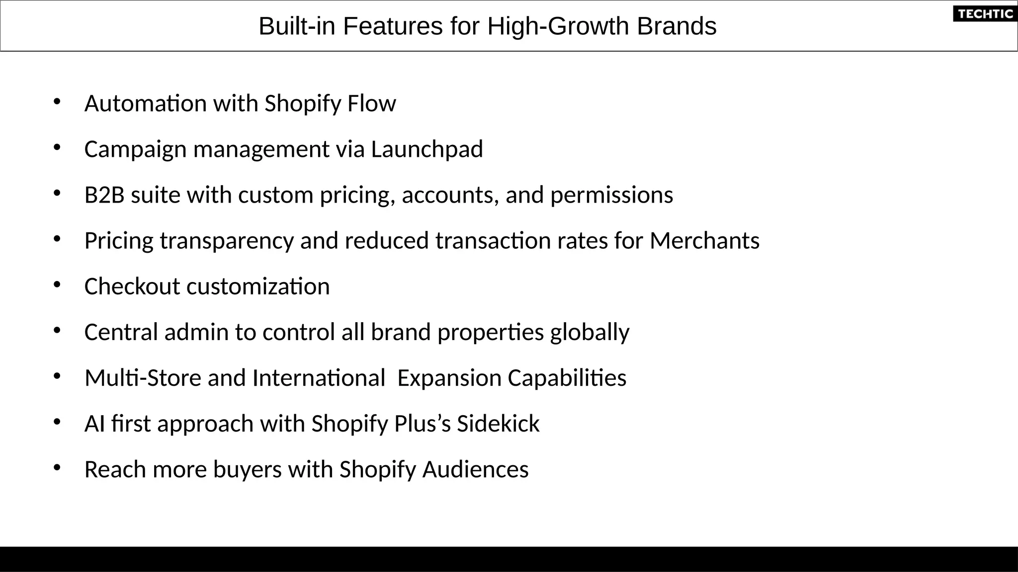 Built-in Features for High-Growth Brands
• Automation with Shopify Flow
• Campaign management via Launchpad
• B2B suite with custom pricing, accounts, and permissions
• Pricing transparency and reduced transaction rates for Merchants
• Checkout customization
• Central admin to control all brand properties globally
• Multi-Store and International Expansion Capabilities
• AI first approach with Shopify Plus’s Sidekick
• Reach more buyers with Shopify Audiences
 