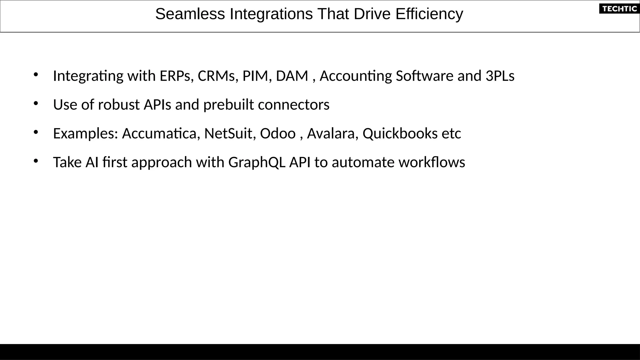 Seamless Integrations That Drive Efficiency
• Integrating with ERPs, CRMs, PIM, DAM , Accounting Software and 3PLs
• Use of robust APIs and prebuilt connectors
• Examples: Accumatica, NetSuit, Odoo , Avalara, Quickbooks etc
• Take AI first approach with GraphQL API to automate workflows
 