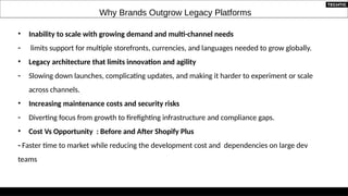 Why Brands Outgrow Legacy Platforms
• Inability to scale with growing demand and multi-channel needs
- limits support for multiple storefronts, currencies, and languages needed to grow globally.
• Legacy architecture that limits innovation and agility
- Slowing down launches, complicating updates, and making it harder to experiment or scale
across channels.
• Increasing maintenance costs and security risks
- Diverting focus from growth to firefighting infrastructure and compliance gaps.
• Cost Vs Opportunity : Before and After Shopify Plus
- Faster time to market while reducing the development cost and dependencies on large dev
teams
 
