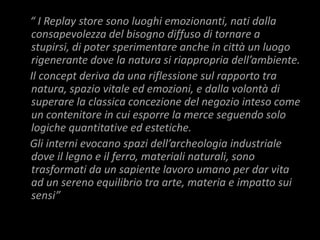 “ I Replay store sono luoghi emozionanti, nati dalla
consapevolezza del bisogno diffuso di tornare a
stupirsi, di poter sperimentare anche in città un luogo
rigenerante dove la natura si riappropria dell’ambiente.
Il concept deriva da una riflessione sul rapporto tra
natura, spazio vitale ed emozioni, e dalla volontà di
superare la classica concezione del negozio inteso come
un contenitore in cui esporre la merce seguendo solo
logiche quantitative ed estetiche.
Gli interni evocano spazi dell’archeologia industriale
dove il legno e il ferro, materiali naturali, sono
trasformati da un sapiente lavoro umano per dar vita
ad un sereno equilibrio tra arte, materia e impatto sui
sensi”
 