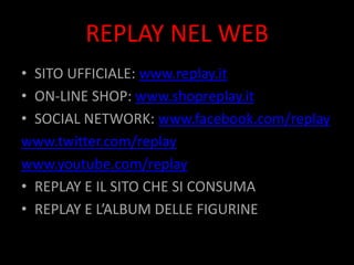 REPLAY NEL WEB
• SITO UFFICIALE: www.replay.it
• ON-LINE SHOP: www.shopreplay.it
• SOCIAL NETWORK: www.facebook.com/replay
www.twitter.com/replay
www.youtube.com/replay
• REPLAY E IL SITO CHE SI CONSUMA
• REPLAY E L’ALBUM DELLE FIGURINE
 