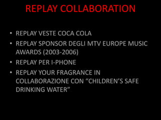 REPLAY COLLABORATION

• REPLAY VESTE COCA COLA
• REPLAY SPONSOR DEGLI MTV EUROPE MUSIC
  AWARDS (2003-2006)
• REPLAY PER I-PHONE
• REPLAY YOUR FRAGRANCE IN
  COLLABORAZIONE CON “CHILDREN’S SAFE
  DRINKING ´շ”
 