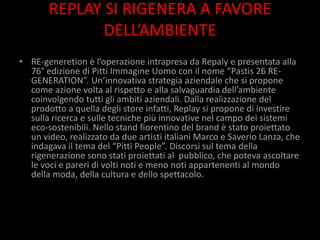 REPLAY SI RIGENERA A FAVORE
              DELL’AMBIENTE
• RE-generetion è l’operazione intrapresa da Repaly e presentata alla
  76° edizione di Pitti Immagine Uomo con il nome “Pastis 26 RE-
  GENERATION”. Un’innovativa strategia aziendale che si propone
  come azione volta al rispetto e alla salvaguardia dell’ambiente
  coinvolgendo tutti gli ambiti aziendali. Dalla realizzazione del
  prodotto a quella degli store infatti, Replay si propone di investire
  sulla ricerca e sulle tecniche più innovative nel campo dei sistemi
  eco-sostenibili. Nello stand fiorentino del brand è stato proiettato
  un video, realizzato da due artisti italiani Marco e Saverio Lanza, che
  indagava il tema del “Pitti People”. Discorsi sul tema della
  rigenerazione sono stati proiettati al pubblico, che poteva ascoltare
  le voci e pareri di volti noti e meno noti appartenenti al mondo
  della moda, della cultura e dello spettacolo.
 