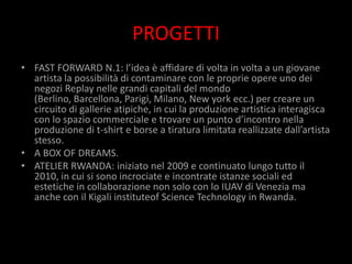 PROGETTI
• FAST FORWARD N.1: l’idea è affidare di volta in volta a un giovane
  artista la possibilità di contaminare con le proprie opere uno dei
  negozi Replay nelle grandi capitali del mondo
  (Berlino, Barcellona, Parigi, Milano, New york ecc.) per creare un
  circuito di gallerie atipiche, in cui la produzione artistica interagisca
  con lo spazio commerciale e trovare un punto d’incontro nella
  produzione di t-shirt e borse a tiratura limitata reallizzate dall’artista
  stesso.
• A BOX OF DREAMS.
• ATELIER RWANDA: iniziato nel 2009 e continuato lungo tutto il
  2010, in cui si sono incrociate e incontrate istanze sociali ed
  estetiche in collaborazione non solo con lo IUAV di Venezia ma
  anche con il Kigali instituteof Science Technology in Rwanda.
 