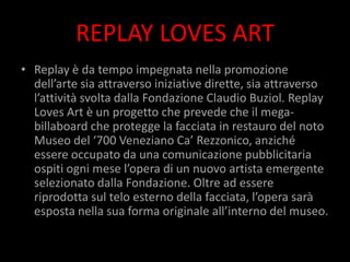 REPLAY LOVES ART
• Replay è da tempo impegnata nella promozione
  dell’arte sia attraverso iniziative dirette, sia attraverso
  l’attività svolta dalla Fondazione Claudio Buziol. Replay
  Loves Art è un progetto che prevede che il mega-
  billaboard che protegge la facciata in restauro del noto
  Museo del ‘700 Veneziano Ca’ Rezzonico, anziché
  essere occupato da una comunicazione pubblicitaria
  ospiti ogni mese l’opera di un nuovo artista emergente
  selezionato dalla Fondazione. Oltre ad essere
  riprodotta sul telo esterno della facciata, l’opera sarà
  esposta nella sua forma originale all’interno del museo.
 