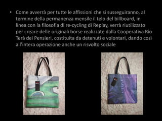 • Come avverrà per tutte le affissioni che si susseguiranno, al
  termine della permanenza mensile il telo del billboard, in
  linea con la filosofia di re-cycling di Replay, verrà riutilizzato
  per creare delle originali borse realizzate dalla Cooperativa Rio
  Terà dei Pensieri, costituita da detenuti e volontari, dando così
  all’intera operazione anche un risvolto sociale
 