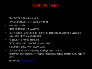 REPLAY OGGI

•   FONDATORE: Claudio Buziol
•   FONDAZIONE: Fashion Box S.p.A 1981
•   NAZIONE: Italia
•   SEDE PRINCIPALE: Asolo (TV)
•   PROPRIETARI: 51% Equibox Holding di proprietà di Matteo e Massimo
    Senigaglia, 49% famiglia Buziol
•   PRESIDENTE: Attilio Biancardi
•   FATTURATO: 353 milioni di euro nel 2010
•   DIRETTORE CREATIVO: Gigi Vezzola
•   LINEE: Replay, We Are Replay, Replay&Sons, Replay
    Footwear, BrandExtension (Replay Fragrance; Replay Time&Jewel, Replay
    Eyes)
•   SITO WEB: www.replay.it
 