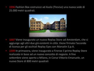 • 1996 Fashion Box costruisce ad Asolo (Treviso) una nuova sede di
  25.000 metri quadrati.




• 1997 Viene inaugurato un nuovo Replay Store ad Amsterdam, che si
  aggiunge agli altri due già esistenti in città. Viene firmato l’accordo
  di licenza per gli occhiali Replay Eyes con Marcolin S.p.A.
• 1999 In primavera, viene inaugurato a Firenze il primo Replay Store
  realizzato in base ad un nuovo concetto di negozio. A fine
  settembre viene aperto a Milano, in Corso Vittorio Emanuele, un
  nuovo Store di 800 metri quadrati
 